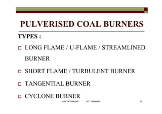 PULVERISED COAL BURNERS
TYPES :
 LONG FLAME / U-FLAME / STREAMLINED
BURNER
 SHORT FLAME / TURBULENT BURNER
 TANGENTIAL BURNER
 CYCLONE BURNER
71VANITA THAKKAR BIT, VARNAMA
 