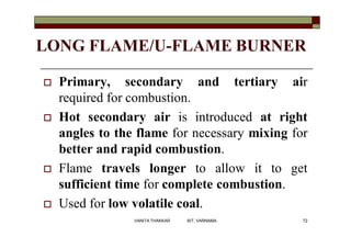 LONG FLAME/U-FLAME BURNER
 Primary, secondary and tertiary air
required for combustion.
 Hot secondary air is introduced at right
angles to the flame for necessary mixing for
better and rapid combustion.
 Flame travels longer to allow it to get
sufficient time for complete combustion.
 Used for low volatile coal.
72VANITA THAKKAR BIT, VARNAMA
 