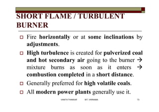 SHORT FLAME / TURBULENT
BURNER
 Fire horizontally or at some inclinations by
adjustments.
 High turbulence is created for pulverized coal
and hot secondary air going to the burner 
mixture burns as soon as it enters 
combustion completed in a short distance.
 Generally preferred for high volatile coals.
 All modern power plants generally use it.
73VANITA THAKKAR BIT, VARNAMA
 