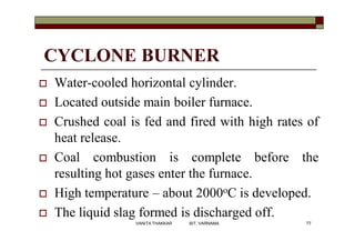 CYCLONE BURNER
 Water-cooled horizontal cylinder.
 Located outside main boiler furnace.
 Crushed coal is fed and fired with high rates of
heat release.
 Coal combustion is complete before the
resulting hot gases enter the furnace.
 High temperature – about 2000oC is developed.
 The liquid slag formed is discharged off.
77VANITA THAKKAR BIT, VARNAMA
 