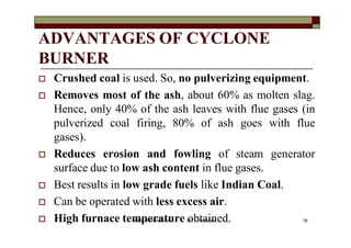 ADVANTAGES OF CYCLONE
BURNER
 Crushed coal is used. So, no pulverizing equipment.
 Removes most of the ash, about 60% as molten slag.
Hence, only 40% of the ash leaves with flue gases (in
pulverized coal firing, 80% of ash goes with flue
gases).
 Reduces erosion and fowling of steam generator
surface due to low ash content in flue gases.
 Best results in low grade fuels like Indian Coal.
 Can be operated with less excess air.
 High furnace temperature obtained. 78VANITA THAKKAR BIT, VARNAMA
 