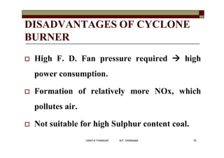 DISADVANTAGES OF CYCLONE
BURNER
 High F. D. Fan pressure required  high
power consumption.
 Formation of relatively more NOx, which
pollutes air.
 Not suitable for high Sulphur content coal.
79VANITA THAKKAR BIT, VARNAMA
 