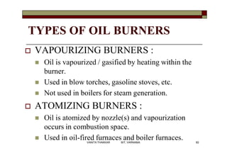 TYPES OF OIL BURNERS
 VAPOURIZING BURNERS :
 Oil is vapourized / gasified by heating within the
burner.
 Used in blow torches, gasoline stoves, etc.
 Not used in boilers for steam generation.
 ATOMIZING BURNERS :
 Oil is atomized by nozzle(s) and vapourization
occurs in combustion space.
 Used in oil-fired furnaces and boiler furnaces. 82VANITA THAKKAR BIT, VARNAMA
 