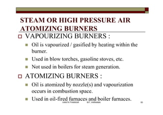STEAM OR HIGH PRESSURE AIR
ATOMIZING BURNERS
 VAPOURIZING BURNERS :
 Oil is vapourized / gasified by heating within the
burner.
 Used in blow torches, gasoline stoves, etc.
 Not used in boilers for steam generation.
 ATOMIZING BURNERS :
 Oil is atomized by nozzle(s) and vapourization
occurs in combustion space.
 Used in oil-fired furnaces and boiler furnaces. 83VANITA THAKKAR BIT, VARNAMA
 