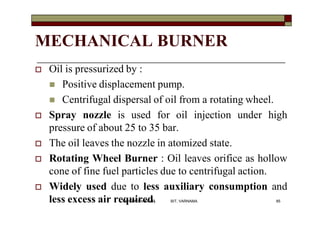 MECHANICAL BURNER
 Oil is pressurized by :
 Positive displacement pump.
 Centrifugal dispersal of oil from a rotating wheel.
 Spray nozzle is used for oil injection under high
pressure of about 25 to 35 bar.
 The oil leaves the nozzle in atomized state.
 Rotating Wheel Burner : Oil leaves orifice as hollow
cone of fine fuel particles due to centrifugal action.
 Widely used due to less auxiliary consumption and
less excess air required. 85VANITA THAKKAR BIT, VARNAMA
 