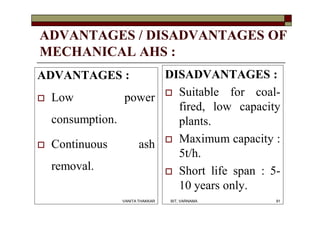 ADVANTAGES / DISADVANTAGES OF
MECHANICAL AHS :
ADVANTAGES :
 Low power
consumption.
 Continuous ash
removal.
DISADVANTAGES :
 Suitable for coal-
fired, low capacity
plants.
 Maximum capacity :
5t/h.
 Short life span : 5-
10 years only.
91VANITA THAKKAR BIT, VARNAMA
 