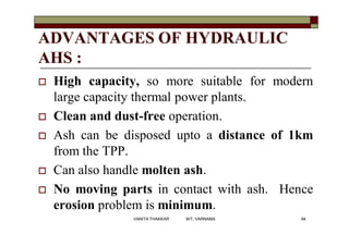 ADVANTAGES OF HYDRAULIC
AHS :
 High capacity, so more suitable for modern
large capacity thermal power plants.
 Clean and dust-free operation.
 Ash can be disposed upto a distance of 1km
from the TPP.
 Can also handle molten ash.
 No moving parts in contact with ash. Hence
erosion problem is minimum.
94VANITA THAKKAR BIT, VARNAMA
 