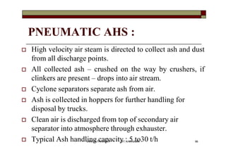 PNEUMATIC AHS :
 High velocity air steam is directed to collect ash and dust
from all discharge points.
 All collected ash – crushed on the way by crushers, if
clinkers are present – drops into air stream.
 Cyclone separators separate ash from air.
 Ash is collected in hoppers for further handling for
disposal by trucks.
 Clean air is discharged from top of secondary air
separator into atmosphere through exhauster.
 Typical Ash handling capacity : 5 to30 t/h 96VANITA THAKKAR BIT, VARNAMA
 