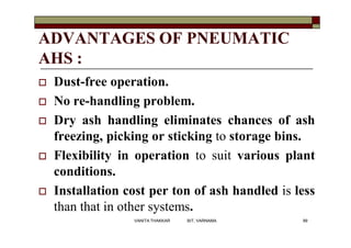 ADVANTAGES OF PNEUMATIC
AHS :
 Dust-free operation.
 No re-handling problem.
 Dry ash handling eliminates chances of ash
freezing, picking or sticking to storage bins.
 Flexibility in operation to suit various plant
conditions.
 Installation cost per ton of ash handled is less
than that in other systems.
99VANITA THAKKAR BIT, VARNAMA
 