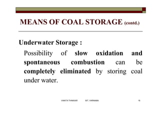 MEANS OF COAL STORAGE (contd.)
Underwater Storage :
Possibility of slow oxidation and
spontaneous combustion can be
comple...