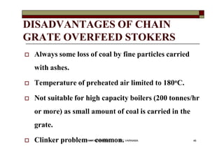 DISADVANTAGES OF CHAIN
GRATE OVERFEED STOKERS
 Always some loss of coal by fine particles carried
with ashes.
 Temperatu...