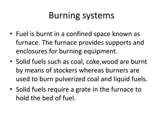 Burning systems
• Fuel is burnt in a confined space known as
furnace. The furnace provides supports and
enclosures for burning equipment.
• Solid fuels such as coal, coke,wood are burnt
by means of stockers whereas burners are
used to burn pulverized coal and liquid fuels.
• Solid fuels require a grate in the furnace to
hold the bed of fuel.
 