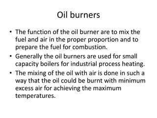 Oil burners
• The function of the oil burner are to mix the
fuel and air in the proper proportion and to
prepare the fuel for combustion.
• Generally the oil burners are used for small
capacity boilers for industrial process heating.
• The mixing of the oil with air is done in such a
way that the oil could be burnt with minimum
excess air for achieving the maximum
temperatures.
 