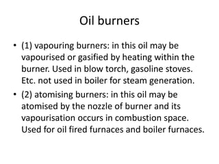 Oil burners
• (1) vapouring burners: in this oil may be
vapourised or gasified by heating within the
burner. Used in blow torch, gasoline stoves.
Etc. not used in boiler for steam generation.
• (2) atomising burners: in this oil may be
atomised by the nozzle of burner and its
vapourisation occurs in combustion space.
Used for oil fired furnaces and boiler furnaces.
 