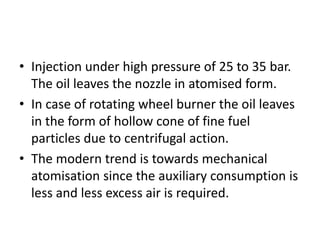 • Injection under high pressure of 25 to 35 bar.
The oil leaves the nozzle in atomised form.
• In case of rotating wheel burner the oil leaves
in the form of hollow cone of fine fuel
particles due to centrifugal action.
• The modern trend is towards mechanical
atomisation since the auxiliary consumption is
less and less excess air is required.
 