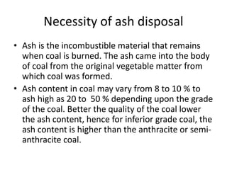 Necessity of ash disposal
• Ash is the incombustible material that remains
when coal is burned. The ash came into the body
of coal from the original vegetable matter from
which coal was formed.
• Ash content in coal may vary from 8 to 10 % to
ash high as 20 to 50 % depending upon the grade
of the coal. Better the quality of the coal lower
the ash content, hence for inferior grade coal, the
ash content is higher than the anthracite or semi-
anthracite coal.
 