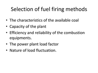 Selection of fuel firing methods
• The characteristics of the available coal
• Capacity of the plant
• Efficiency and reliability of the combustion
equipments.
• The power plant load factor
• Nature of load fluctuation.
 