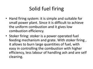 Solid fuel firing
• Hand firing system: it is simple and suitable for
small power plant. Since it is difficult to achieve
the uniform combustion and it gives low
combustion efficiency.
• Stoker firing: stoker is a power operated fuel
feeding mechanism and grate. With stoker firing ,
it allows to burn large quantities of fuel, with
easy in controlling the combustion with higher
efficiency, less labour of handling ash and are self
cleaning.
 