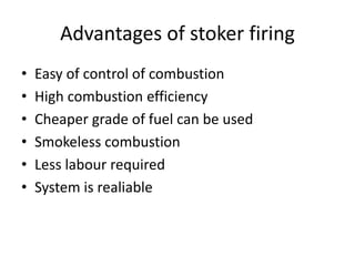 Advantages of stoker firing
• Easy of control of combustion
• High combustion efficiency
• Cheaper grade of fuel can be used
• Smokeless combustion
• Less labour required
• System is realiable
 
