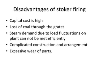 Disadvantages of stoker firing
• Capital cost is high
• Loss of coal through the grates
• Steam demand due to load fluctuations on
plant can not be met efficiently
• Complicated construction and arrangement
• Excessive wear of parts.
 