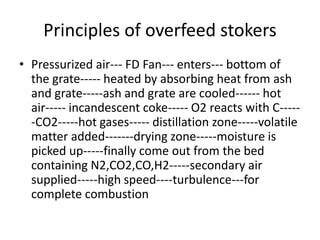 Principles of overfeed stokers
• Pressurized air--- FD Fan--- enters--- bottom of
the grate----- heated by absorbing heat from ash
and grate-----ash and grate are cooled------ hot
air----- incandescent coke----- O2 reacts with C-----
-CO2-----hot gases----- distillation zone-----volatile
matter added-------drying zone-----moisture is
picked up-----finally come out from the bed
containing N2,CO2,CO,H2-----secondary air
supplied-----high speed----turbulence---for
complete combustion
 