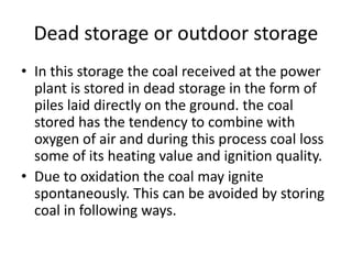 Dead storage or outdoor storage
• In this storage the coal received at the power
plant is stored in dead storage in the form of
piles laid directly on the ground. the coal
stored has the tendency to combine with
oxygen of air and during this process coal loss
some of its heating value and ignition quality.
• Due to oxidation the coal may ignite
spontaneously. This can be avoided by storing
coal in following ways.
 