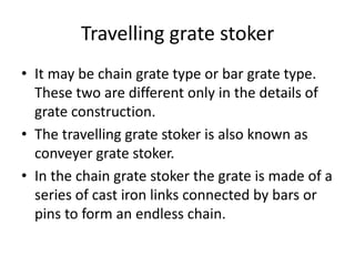 Travelling grate stoker
• It may be chain grate type or bar grate type.
These two are different only in the details of
grate construction.
• The travelling grate stoker is also known as
conveyer grate stoker.
• In the chain grate stoker the grate is made of a
series of cast iron links connected by bars or
pins to form an endless chain.
 