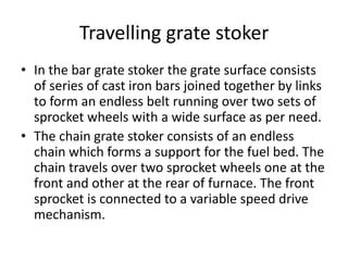 Travelling grate stoker
• In the bar grate stoker the grate surface consists
of series of cast iron bars joined together by links
to form an endless belt running over two sets of
sprocket wheels with a wide surface as per need.
• The chain grate stoker consists of an endless
chain which forms a support for the fuel bed. The
chain travels over two sprocket wheels one at the
front and other at the rear of furnace. The front
sprocket is connected to a variable speed drive
mechanism.
 