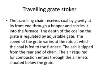 Travelling grate stoker
• The travelling chain receives coal by gravity at
its front end through a hopper and carries it
into the furnace. The depth of the coal on the
grate is regulated by adjustable gate. The
speed of the grate varies at the rate at which
the coal is fed to the furnace. The ash is tipped
from the rear end of chain. The air required
for combustion enters through the air inlets
situated below the grate.
 