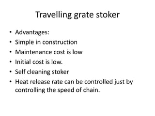 Travelling grate stoker
• Advantages:
• Simple in construction
• Maintenance cost is low
• Initial cost is low.
• Self cleaning stoker
• Heat release rate can be controlled just by
controlling the speed of chain.
 