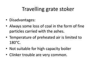 Travelling grate stoker
• Disadvantages:
• Always some loss of coal in the form of fine
particles carried with the ashes.
• Temperature of preheated air is limited to
180°C.
• Not suitable for high capacity boiler
• Clinker trouble are very common.
 