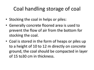 Coal handling storage of coal
• Stocking the coal in helps or piles:
• Generally concrete floored area is used to
prevent the flow of air from the bottom for
stocking the coal.
• Coal is stored in the form of heaps or piles up
to a height of 10 to 12 m directly on concrete
ground, the coal should be compacted in layer
of 15 to30 cm in thickness.
 