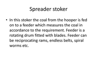 Spreader stoker
• In this stoker the coal from the hooper is fed
on to a feeder which measures the coal in
accordance to the requirement. Feeder is a
rotating drum fitted with blades. Feeder can
be reciprocating rams, endless belts, spiral
worms etc.
 