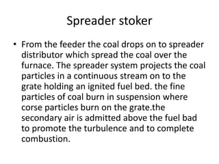 Spreader stoker
• From the feeder the coal drops on to spreader
distributor which spread the coal over the
furnace. The spreader system projects the coal
particles in a continuous stream on to the
grate holding an ignited fuel bed. the fine
particles of coal burn in suspension where
corse particles burn on the grate.the
secondary air is admitted above the fuel bad
to promote the turbulence and to complete
combustion.
 