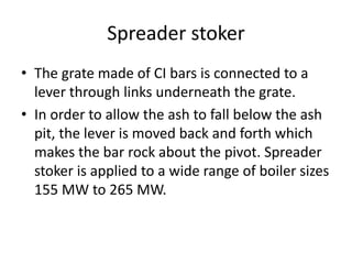 Spreader stoker
• The grate made of CI bars is connected to a
lever through links underneath the grate.
• In order to allow the ash to fall below the ash
pit, the lever is moved back and forth which
makes the bar rock about the pivot. Spreader
stoker is applied to a wide range of boiler sizes
155 MW to 265 MW.
 