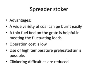 Spreader stoker
• Advantages:
• A wide variety of coal can be burnt easily
• A thin fuel bed on the grate is helpful in
meeting the fluctuating loads.
• Operation cost is low
• Use of high temperature preheated air is
possible.
• Clinkering difficulties are reduced.
 