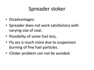 Spreader stoker
• Disadvantages:
• Spreader does not work satisfactory with
varying size of coal.
• Possibility of some fuel loss,
• Fly ass is much more due to suspension
burning of fine fuel particles.
• Clinker problem can not be avoided.
 