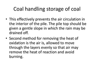 Coal handling storage of coal
• This effectively prevents the air circulation in
the interior of the pile. The pile top should be
given a gentle slope in which the rain may be
drained off.
• Second method for removing the heat of
oxidation is the air is, allowed to move
through the layers evenly so that air may
remove the heat of reaction and avoid
burning.
 