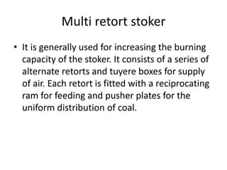 Multi retort stoker
• It is generally used for increasing the burning
capacity of the stoker. It consists of a series of
alternate retorts and tuyere boxes for supply
of air. Each retort is fitted with a reciprocating
ram for feeding and pusher plates for the
uniform distribution of coal.
 