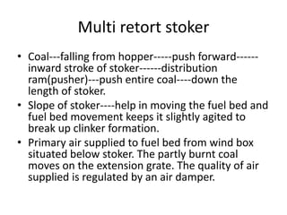 Multi retort stoker
• Coal---falling from hopper-----push forward------
inward stroke of stoker------distribution
ram(pusher)---push entire coal----down the
length of stoker.
• Slope of stoker----help in moving the fuel bed and
fuel bed movement keeps it slightly agited to
break up clinker formation.
• Primary air supplied to fuel bed from wind box
situated below stoker. The partly burnt coal
moves on the extension grate. The quality of air
supplied is regulated by an air damper.
 