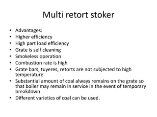 Multi retort stoker
• Advantages:
• Higher efficiency
• High part load efficiency
• Grate is self cleaning
• Smokeless operation
• Combustion rate is high
• Grate bars, tuyeres, retorts are not subjected to high
temperature
• Substantial amount of coal always remains on the grate so
that boiler may remain in service in the event of temporary
breakdown
• Different varieties of coal can be used.
 
