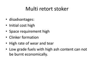 Multi retort stoker
• disadvantages:
• Initial cost high
• Space requirement high
• Clinker formation
• High rate of wear and tear
• Low grade fuels with high ash content can not
be burnt economically.
 