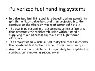 Pulverized fuel handling systems
• In pulverized fuel firing coal is reduced to a fine powder in
grinding mills or pulverizers and then projected into the
combustion chambers by means of current of hot air.
• The coal is pulverized in order to increase its surface area,
thus promotes the rapid combustion without need of
supplying much of excess air, result into high thermal
efficiency.
• The amount of air which is used to dry the coal and convey
the powdered fuel to the furnace is known as primary air.
• Amount of air which is blown in separately to complete the
combustion is known as secondary air.
 