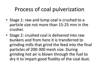 Process of coal pulverization
• Stage 1: raw and lump coal is crushed to a
particle size not more than 15-25 mm in the
crusher.
• Stage 2: crushed coal is delivered into raw
bunkers and from here it is transferred to
grinding mills that grind the feed into the final
particles of 200-300 mesh size. During
grinding hot air is blown through the fuel to
dry it to impart good fluidity of the coal dust.
 