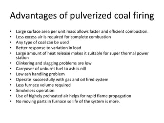 Advantages of pulverized coal firing
• Large surface area per unit mass allows faster and efficient combustion.
• Less excess air is required for complete combustion
• Any type of coal can be used
• Better response to variation in load
• Large amount of heat release makes it suitable for super thermal power
station
• Clinkering and slagging problems are low
• Carryover of unburnt fuel to ash is nill
• Low ash handling problem
• Operate successfully with gas and oil fired system
• Less furnace volume required
• Smokeless operation
• Use of highely preheated air helps for rapid flame propagation
• No moving parts in furnace so life of the system is more.
 