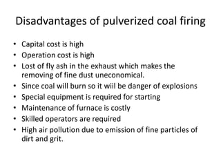 Disadvantages of pulverized coal firing
• Capital cost is high
• Operation cost is high
• Lost of fly ash in the exhaust which makes the
removing of fine dust uneconomical.
• Since coal will burn so it wiil be danger of explosions
• Special equipment is required for starting
• Maintenance of furnace is costly
• Skilled operators are required
• High air pollution due to emission of fine particles of
dirt and grit.
 