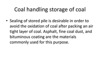 Coal handling storage of coal
• Sealing of stored pile is desirable in order to
avoid the oxidation of coal after packing an air
tight layer of coal. Asphalt, fine coal dust, and
bituminous coating are the materials
commonly used for this purpose.
 