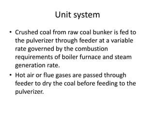 Unit system
• Crushed coal from raw coal bunker is fed to
the pulverizer through feeder at a variable
rate governed by the combustion
requirements of boiler furnace and steam
generation rate.
• Hot air or flue gases are passed through
feeder to dry the coal before feeding to the
pulverizer.
 