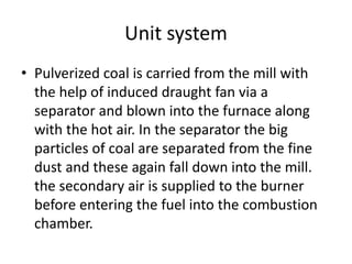 Unit system
• Pulverized coal is carried from the mill with
the help of induced draught fan via a
separator and blown into the furnace along
with the hot air. In the separator the big
particles of coal are separated from the fine
dust and these again fall down into the mill.
the secondary air is supplied to the burner
before entering the fuel into the combustion
chamber.
 