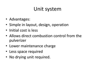 Unit system
• Advantages:
• Simple in layout, design, operation
• Initial cost is less
• Allows direct combustion control from the
pulverizer
• Lower maintenance charge
• Less space required
• No drying unit required.
 